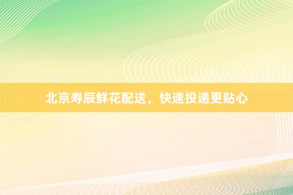 北京寿辰鲜花配送，快速投递更贴心